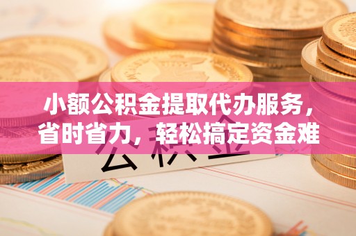 腾冲小额公积金提取代办服务，省时省力，轻松搞定资金难题