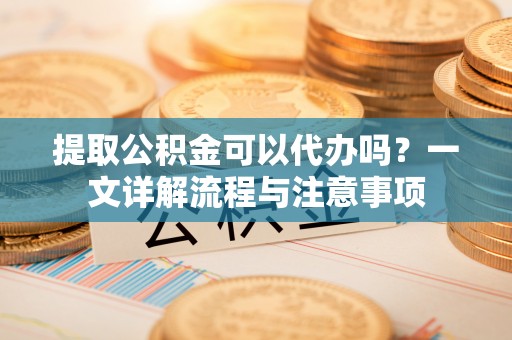 腾冲提取公积金可以代办吗？一文详解流程与注意事项