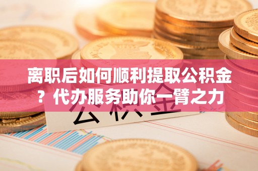 腾冲离职后如何顺利提取公积金？代办服务助你一臂之力