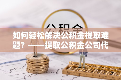 腾冲如何轻松解决公积金提取难题？——提取公积金公司代办服务解析