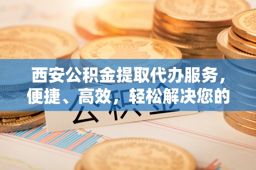 腾冲西安公积金提取代办服务，便捷、高效，轻松解决您的资金需求