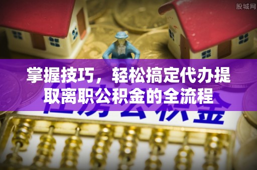 腾冲掌握技巧，轻松搞定代办提取离职公积金的全流程